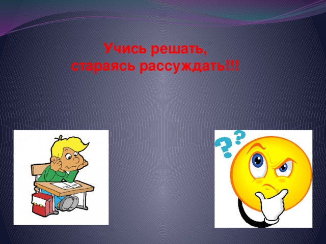 Учись решать,  стараясь рассуждать!!!     