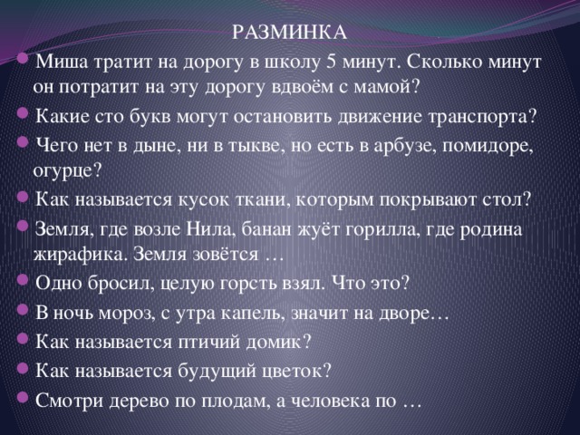 РАЗМИНКА Миша тратит на дорогу в школу 5 минут. Сколько минут он потратит на эту дорогу вдвоём с мамой? Какие сто букв могут остановить движение транспорта? Чего нет в дыне, ни в тыкве, но есть в арбузе, помидоре, огурце? Как называется кусок ткани, которым покрывают стол? Земля, где возле Нила, банан жуёт горилла, где родина жирафика. Земля зовётся … Одно бросил, целую горсть взял. Что это? В ночь мороз, с утра капель, значит на дворе… Как называется птичий домик? Как называется будущий цветок? Смотри дерево по плодам, а человека по … 
