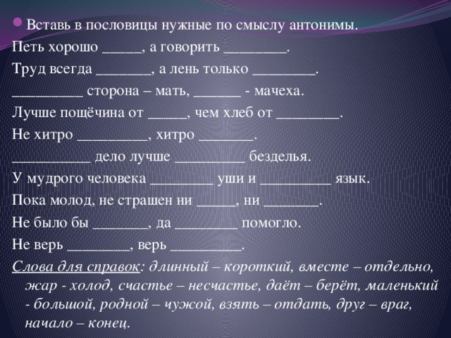 Вставь в пословицы нужные по смыслу антонимы. Петь хорошо _____, а говорить ________. Труд всегда _______, а лень только ________. _________ сторона – мать, ______ - мачеха. Лучше пощёчина от _____, чем хлеб от ________. Не хитро _________, хитро _______. __________ дело лучше _________ безделья. У мудрого человека ________ уши и _________ язык. Пока молод, не страшен ни _____, ни _______. Не было бы _______, да ________ помогло. Не верь ________, верь _________. Слова для справок : длинный – короткий, вместе – отдельно, жар - холод, счастье – несчастье, даёт – берёт, маленький - большой, родной – чужой, взять – отдать, друг – враг, начало – конец. 