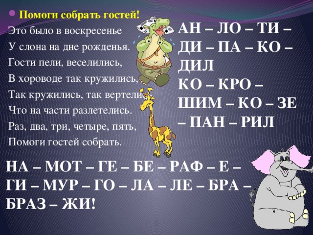 Помоги собрать гостей! Это было в воскресенье У слона на дне рожденья. Гости пели, веселились, В хороводе так кружились, Так кружились, так вертелись, Что на части разлетелись. Раз, два, три, четыре, пять, Помоги гостей собрать. АН – ЛО – ТИ – ДИ – ПА – КО – ДИЛ КО – КРО – ШИМ – КО – ЗЕ – ПАН – РИЛ НА – МОТ – ГЕ – БЕ – РАФ – Е – ГИ – МУР – ГО – ЛА – ЛЕ – БРА – БРАЗ – ЖИ! 