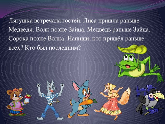 Лягушка встречала гостей. Лиса пришла раньше Медведя. Волк позже Зайца, Медведь раньше Зайца, Сорока позже Волка. Напиши, кто пришёл раньше всех? Кто был последним? 