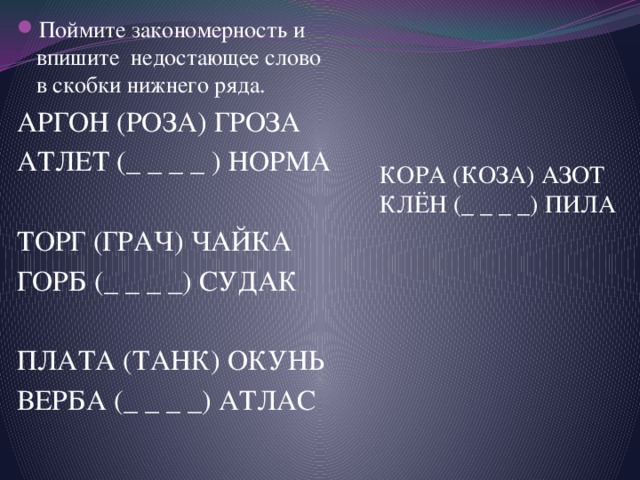 Поймите закономерность и впишите недостающее слово в скобки нижнего ряда. АРГОН (РОЗА) ГРОЗА АТЛЕТ (_ _ _ _ ) НОРМА ТОРГ (ГРАЧ) ЧАЙКА ГОРБ (_ _ _ _) СУДАК ПЛАТА (ТАНК) ОКУНЬ ВЕРБА (_ _ _ _) АТЛАС КОРА (КОЗА) АЗОТ КЛЁН (_ _ _ _) ПИЛА 