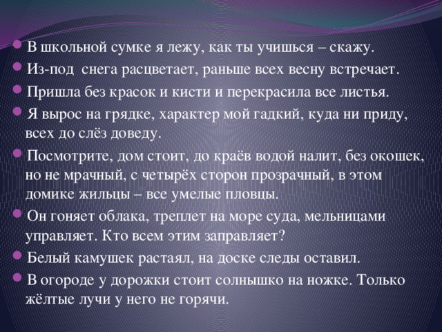 В школьной сумке я лежу, как ты учишься – скажу. Из-под снега расцветает, раньше всех весну встречает. Пришла без красок и кисти и перекрасила все листья. Я вырос на грядке, характер мой гадкий, куда ни приду, всех до слёз доведу. Посмотрите, дом стоит, до краёв водой налит, без окошек, но не мрачный, с четырёх сторон прозрачный, в этом домике жильцы – все умелые пловцы. Он гоняет облака, треплет на море суда, мельницами управляет. Кто всем этим заправляет? Белый камушек растаял, на доске следы оставил. В огороде у дорожки стоит солнышко на ножке. Только жёлтые лучи у него не горячи. 