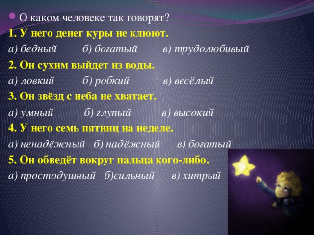 О каком человеке так говорят? 1. У него денег куры не клюют. а) бедный б) богатый в) трудолюбивый 2. Он сухим выйдет из воды. а) ловкий б) робкий в) весёлый 3. Он звёзд с неба не хватает. а) умный б) глупый в) высокий 4. У него семь пятниц на неделе. а) ненадёжный б) надёжный в) богатый 5. Он обведёт вокруг пальца кого-либо. а) простодушный б)сильный в) хитрый 