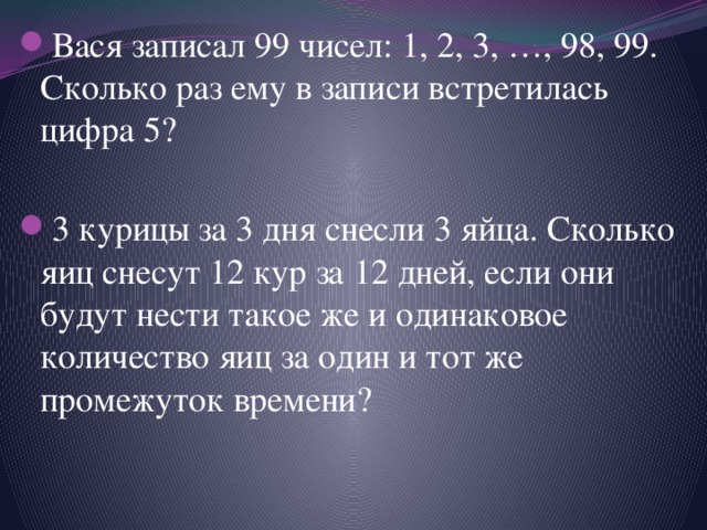 Вася записал 99 чисел: 1, 2, 3, …, 98, 99. Сколько раз ему в записи встретилась цифра 5? 3 курицы за 3 дня снесли 3 яйца. Сколько яиц снесут 12 кур за 12 дней, если они будут нести такое же и одинаковое количество яиц за один и тот же промежуток времени? 