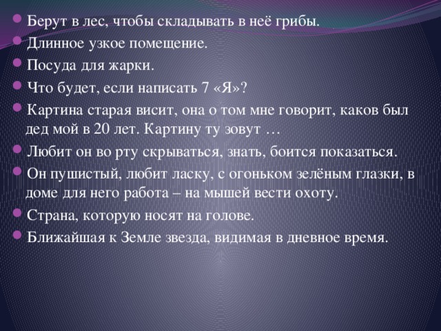 Берут в лес, чтобы складывать в неё грибы. Длинное узкое помещение. Посуда для жарки. Что будет, если написать 7 «Я»? Картина старая висит, она о том мне говорит, каков был дед мой в 20 лет. Картину ту зовут … Любит он во рту скрываться, знать, боится показаться. Он пушистый, любит ласку, с огоньком зелёным глазки, в доме для него работа – на мышей вести охоту. Страна, которую носят на голове. Ближайшая к Земле звезда, видимая в дневное время. 