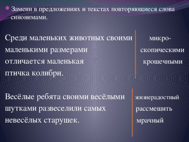 Замени в предложениях и текстах повторяющиеся слова синонимами. Среди маленьких животных своими микро-  маленькими размерами скопическими отличается маленькая крошечными птичка колибри. Весёлые ребята своими весёлыми жизнерадостный шутками развеселили самых рассмешить невесёлых старушек. мрачный 
