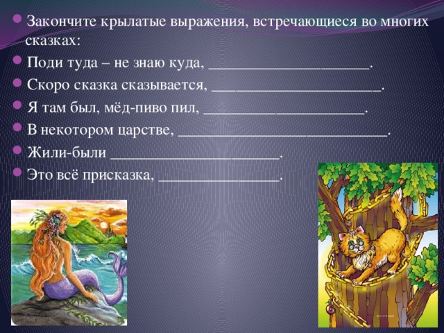 Закончите крылатые выражения, встречающиеся во многих сказках: Поди туда – не знаю куда, ____________________. Скоро сказка сказывается, _____________________. Я там был, мёд-пиво пил, ____________________. В некотором царстве, __________________________. Жили-были _____________________. Это всё присказка, _______________. 