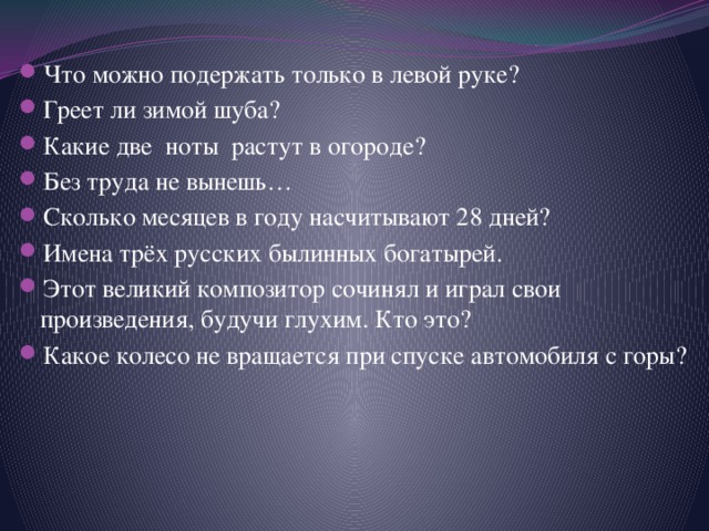 Что можно подержать только в левой руке? Греет ли зимой шуба? Какие две ноты растут в огороде? Без труда не вынешь… Сколько месяцев в году насчитывают 28 дней? Имена трёх русских былинных богатырей. Этот великий композитор сочинял и играл свои произведения, будучи глухим. Кто это? Какое колесо не вращается при спуске автомобиля с горы? 