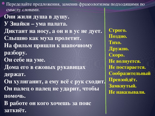 Переделайте предложения, заменив фразеологизмы подходящими по смыслу словами. Они жили душа в душу. У Знайки – ума палата. Диктант на носу, а он и в ус не дует. Слышно как муха пролетит. На фильм пришли к шапочному разбору. Он себе на уме. Дома его в ежовых рукавицах держат. Он хулиганит, а ему всё с рук сходит. Он палец о палец не ударит, чтобы помочь. В работе он кого хочешь за пояс заткнёт. Строго. Поздно. Тихо. Дружно. Скоро. Не волнуется. Не постарается. Сообразительный Превзойдёт. Замкнутый. Не наказывали. 