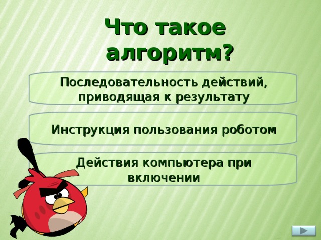 Что такое алгоритм? Последовательность действий, приводящая к результату Инструкция пользования роботом При нажатии на вопрос появляется красная или жёлтая птичка. Красная – ответ не верный, желтая – верный Действия компьютера при включении  