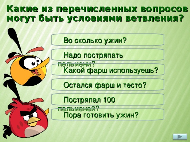 Какие из перечисленных вопросов могут быть условиями ветвления? Во сколько ужин? Надо постряпать пельмени? Какой фарш используешь? Остался фарш и тесто? При нажатии на вопрос появляется красная или жёлтая птичка. Красная – ответ не верный, желтая – верный. Постряпал 100 пельменей? Пора готовить ужин? 4 