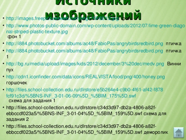 Источники изображений http://images.freepicturesweb.com/img1/19/02/12.jpg фон http://www.photos-public-domain.com/wp-content/uploads/2012/07/lime-green-diagonal-striped-plastic-texture.jpg фон 1 http://i884.photobucket.com/albums/ac48/FabioPas/angrybirdsredbird.png птичка http://i884.photobucket.com/albums/ac48/FabioPas/angrybirdsredbird.png птичка 1 http://bg.ru/media/upload/images/kids/2012/december/3%20dec/medv.png Винни пух http://cdn1.iconfinder.com/data/icons/REALVISTA/food/png/400/honey.png горшочек http://files.school-collection.edu.ru/dlrstore/e5b264e4-c9b0-4f61-af42-f878fcf91c3d/%5BNS-INF_3-01-06-09%5D_%5BIM_175%5D.swf схема для задания 1 http://files.school-collection.edu.ru/dlrstore/c34d3d97-db2a-4806-a82f-ebbccdf023a5/%5BNS-INF_3-01-04%5D_%5BIM_159%5D.swf схема для задания 2 http://files.school-collection.edu.ru/dlrstore/c34d3d97-db2a-4806-a82f-ebbccdf023a5/%5BNS-INF_3-01-04%5D_%5BIM_159%5D.swf деморолик 