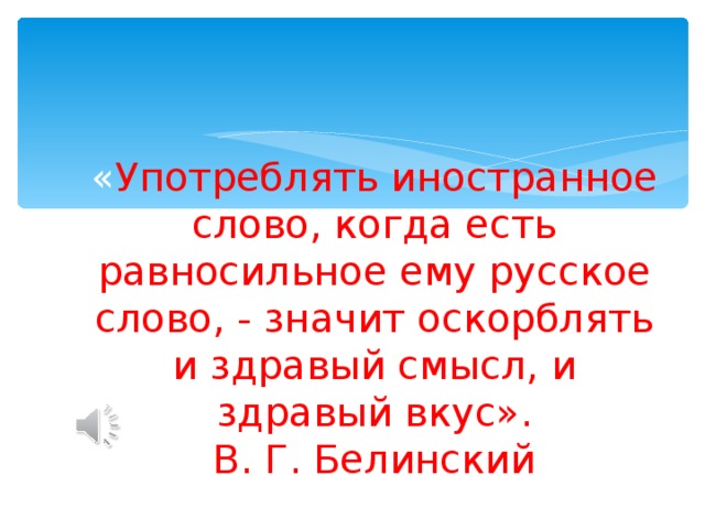 « Употреблять иностранное слово, когда есть равносильное ему русское слово, - значит оскорблять и здравый смысл, и здравый вкус».  В. Г. Белинский 