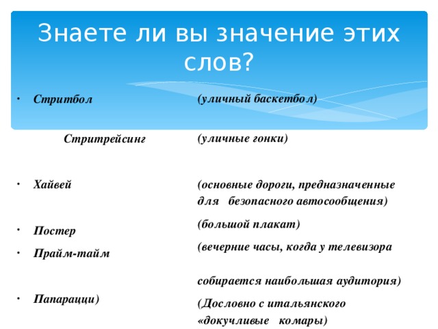 Знаете ли вы значение этих слов?  (уличный баскетбол)  (уличные гонки)  (основные дороги, предназначенные для безопасного автосообщения) (большой плакат) (вечерние часы, когда у телевизора собирается наибольшая аудитория) (Дословно с итальянского «докучливые комары) Стритбол  Стритрейсинг Хайвей  Постер Прайм-тайм  Папарацци) 
