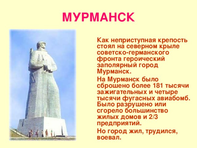 МУРМАНСК  Как неприступная крепость стоял на северном крыле советско-германского фронта героический заполярный город Мурманск.  На Мурманск было сброшено более 181 тысячи зажигательных и четыре тысячи фугасных авиабомб. Было разрушено или сгорело большинство жилых домов и 2/3 предприятий.  Но город жил, трудился, воевал. 