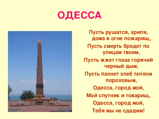 ОДЕССА Пусть рушатся, хрипя, дома в огне пожарищ, Пусть смерть бредет по улицам твоим, Пусть жжет глаза горячий черный дым, Пусть пахнет хлеб теплом пороховым, Одесса, город мой, Мой спутник и товарищ, Одесса, город мой, Тебя мы не сдадим! 