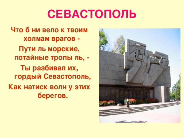 СЕВАСТОПОЛЬ Что б ни вело к твоим холмам врагов - Пути ль морские, потайные тропы ль, - Ты разбивал их, гордый Севастополь, Как натиск волн у этих берегов. 