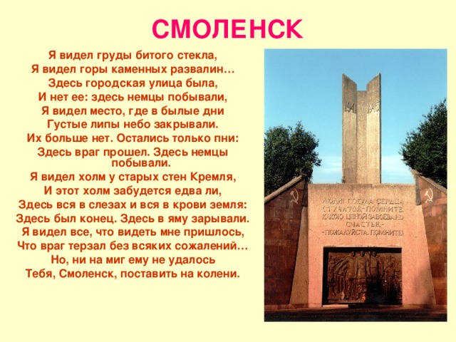 СМОЛЕНСК Я видел груды битого стекла, Я видел горы каменных развалин… Здесь городская улица была, И нет ее: здесь немцы побывали, Я видел место, где в былые дни Густые липы небо закрывали. Их больше нет. Остались только пни: Здесь враг прошел. Здесь немцы побывали. Я видел холм у старых стен Кремля, И этот холм забудется едва ли, Здесь вся в слезах и вся в крови земля: Здесь был конец. Здесь в яму зарывали. Я видел все, что видеть мне пришлось, Что враг терзал без всяких сожалений… Но, ни на миг ему не удалось Тебя, Смоленск, поставить на колени. 