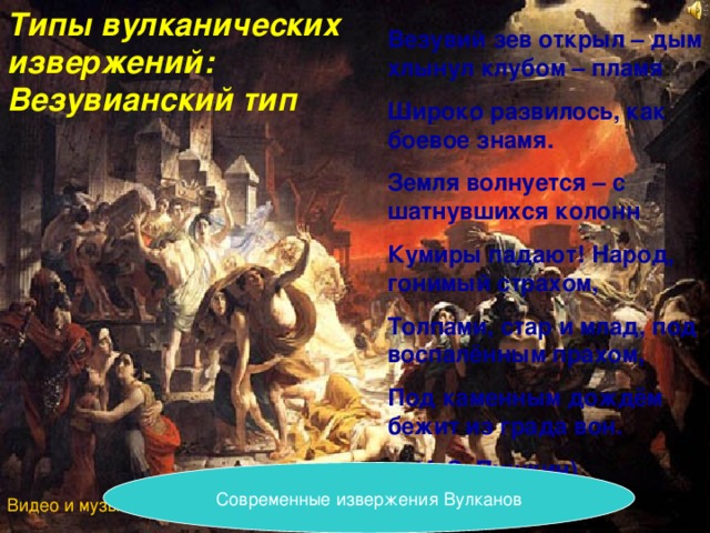 Типы вулканических извержений: Везувианский тип Везувий зев открыл – дым хлынул клубом – пламя Широко развилось, как боевое знамя. Земля волнуется – с шатнувшихся колонн Кумиры падают! Народ, гонимый страхом, Толпами, стар и млад, под воспалённым прахом, Под каменным дождём бежит из града вон.  (А.С. Пушкин) Современные извержения Вулканов Видео и музыка Вулканы\VTS_03_2.VOB 