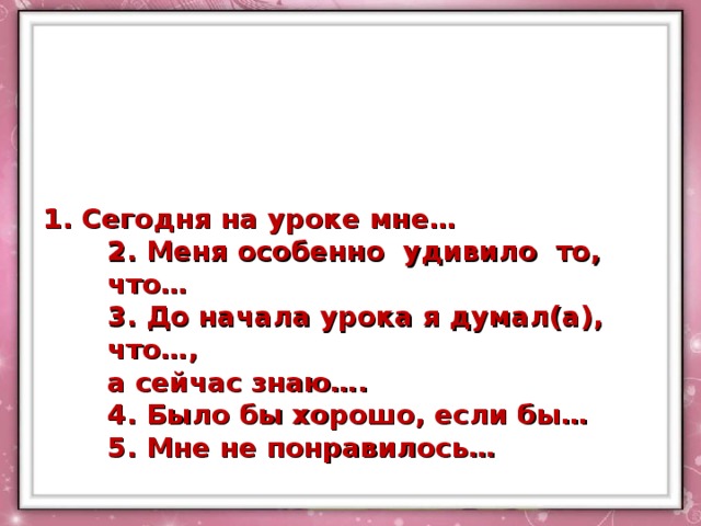 1. Сегодня на уроке мне…  2. Меня особенно удивило то, что…  3. До начала урока я думал(а), что…,  а сейчас знаю….  4. Было бы хорошо, если бы…  5. Мне не понравилось… 