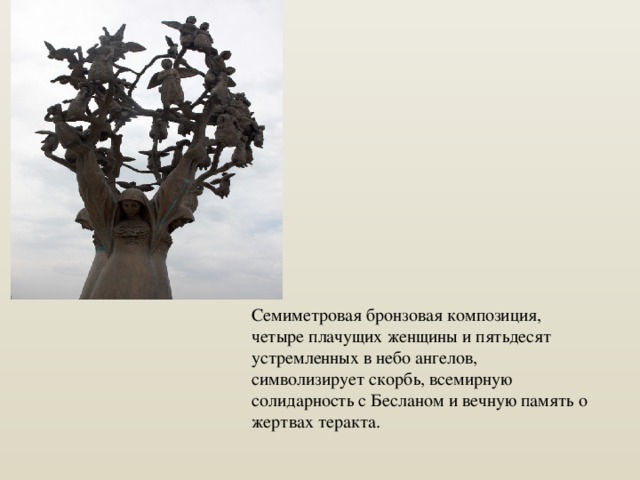 Семиметровая бронзовая композиция, четыре плачущих женщины и пятьдесят устремленных в небо ангелов, символизирует скорбь, всемирную солидарность с Бесланом и вечную память о жертвах теракта. 