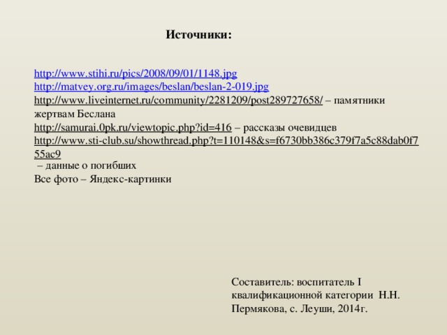 Источники: http:// www.stihi.ru/pics/2008/09/01/1148.jpg http:// matvey.org.ru/images/beslan/beslan-2-019.jpg http://www.liveinternet.ru/community/2281209/post289727658/ – памятники жертвам Беслана http://samurai.0pk.ru/viewtopic.php?id=416 – рассказы очевидцев http://www.sti-club.su/showthread.php?t=110148&s=f6730bb386c379f7a5c88dab0f755ac9 – данные о погибших Все фото – Яндекс-картинки   Составитель: воспитатель I квалификационной категории Н.Н. Пермякова, с. Леуши, 2014г. 