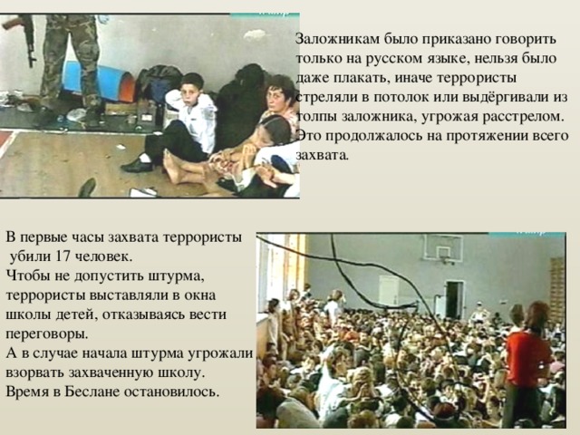 Заложникам было приказано говорить только на русском языке, нельзя было даже плакать, иначе террористы стреляли в потолок или выдёргивали из толпы заложника, угрожая расстрелом. Это продолжалось на протяжении всего захвата . В первые часы захвата террористы  убили 17 человек. Чтобы не допустить штурма, террористы выставляли в окна школы детей, отказываясь вести переговоры. А в случае начала штурма угрожали взорвать захваченную школу. Время в Беслане остановилось. 