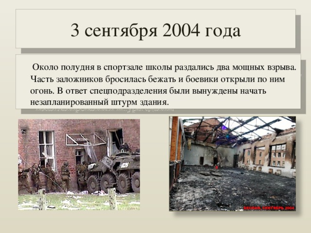 3 сентября 2004 года  Около полудня в спортзале школы раздались два мощных взрыва. Часть заложников бросилась бежать и боевики открыли по ним огонь. В ответ спецподразделения были вынуждены начать незапланированный штурм здания. 