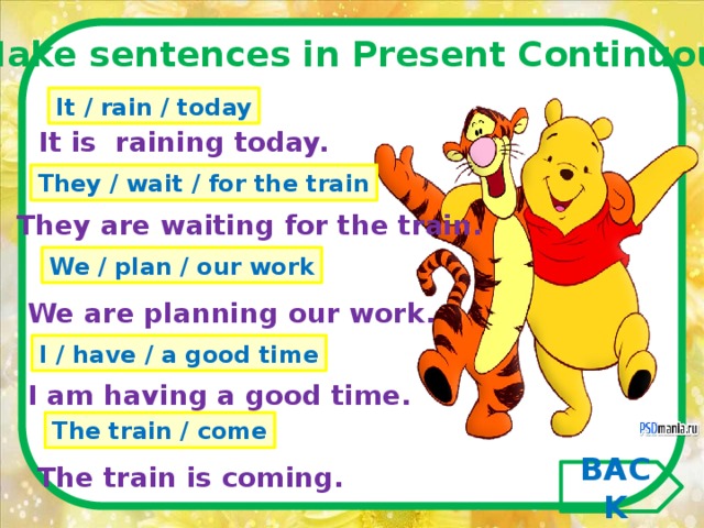 Make sentences in Present Continuous .  It / rain / today It is raining today. They / wait / for the train They are waiting for the train. We / plan / our work We are planning our work. I / have / a good time I am having a good time. The train / come The train is coming. BACK 