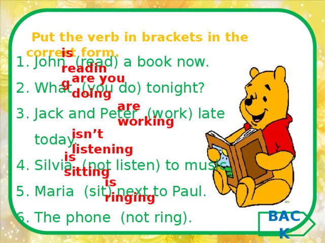   Put the verb in brackets in the correct form.   is reading John  (read) a book now. What  (you do) tonight? Jack and Peter  (work) late today. Silvia  (not listen) to music. Maria  (sit) next to Paul. The phone  (not ring). are you doing are working isn’t listening is sitting is ringing BACK 