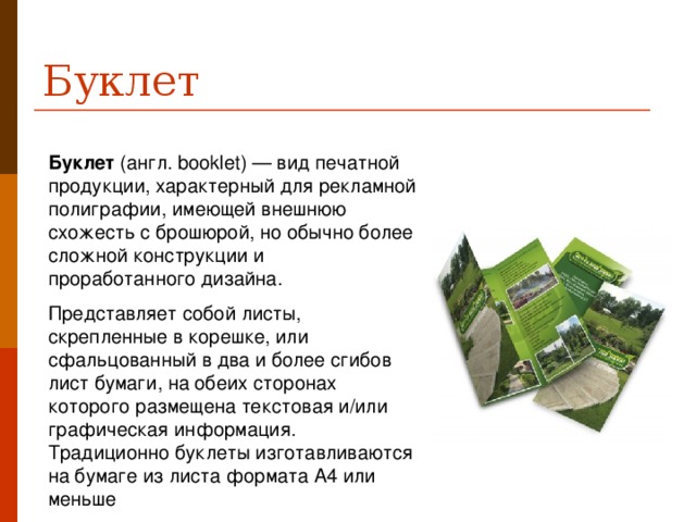 Буклет Буклет  (англ. booklet) — вид печатной продукции, характерный для рекламной полиграфии, имеющей внешнюю схожесть с брошюрой, но обычно более сложной конструкции и проработанного дизайна. Представляет собой листы, скрепленные в корешке, или сфальцованный в два и более сгибов лист бумаги, на обеих сторонах которого размещена текстовая и/или графическая информация. Традиционно буклеты изготавливаются на бумаге из листа формата А4 или меньше 