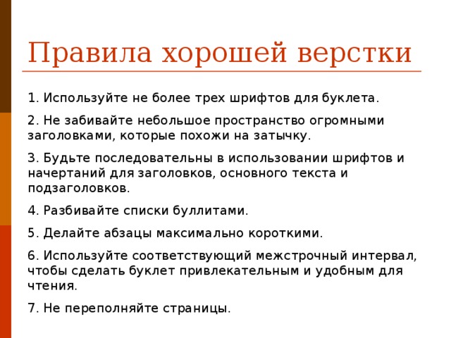 Правила хорошей верстки 1. Используйте не более трех шрифтов для буклета. 2. Не забивайте небольшое пространство огромными заголовками, которые похожи на затычку. 3. Будьте последовательны в использовании шрифтов и начертаний для заголовков, основного текста и подзаголовков. 4. Разбивайте списки буллитами. 5. Делайте абзацы максимально короткими. 6. Используйте соответствующий межстрочный интервал, чтобы сделать буклет привлекательным и удобным для чтения. 7. Не переполняйте страницы.  