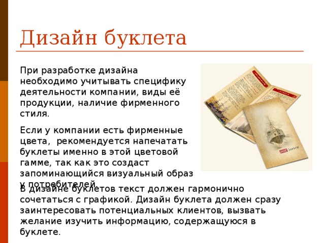 Дизайн буклета При разработке дизайна  необходимо учитывать специфику деятельности компании, виды её продукции, наличие фирменного стиля. Если у компании есть фирменные цвета,  рекомендуется напечатать буклеты именно в этой цветовой гамме, так как это создаст запоминающийся визуальный образ у потребителей. В дизайне буклетов текст должен гармонично сочетаться с графикой. Дизайн буклета должен сразу заинтересовать потенциальных клиентов, вызвать желание изучить информацию, содержащуюся в буклете. 