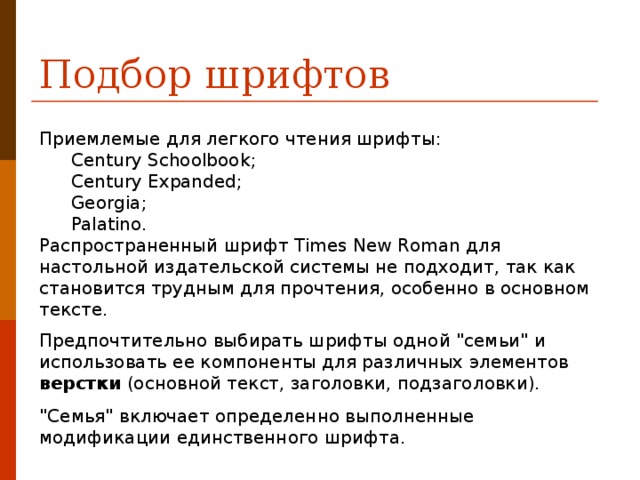 Подбор шрифтов Приемлемые для легкого чтения шрифты: Century Schoolbook ; Century Expanded ; Georgia ; Palatino . Century Schoolbook ; Century Expanded ; Georgia ; Palatino . Распространенный шрифт Times New Roman для настольной издательской системы не подходит, так как становится трудным для прочтения, особенно в основном тексте. Предпочтительно выбирать шрифты одной 