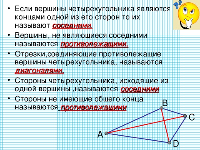 Если вершины четырехугольника являются концами одной из его сторон то их называют  соседними . Вершины, не являющиеся соседними называются  противолежащими. Отрезки,соединяющие противолежащие вершины четырехугольника, называются  диагоналями. Стороны четырехугольника, исходящие из одной вершины ,называются соседними Стороны не имеющие общего конца называются  противолежащими B C А D 
