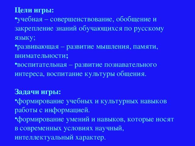 Цели игры: учебная – совершенствование, обобщение и закрепление знаний обучающихся по русскому языку; развивающая – развитие мышления, памяти, внимательности ; воспитательная – развитие познавательного интереса, воспитание культуры общения. Задачи игры: формирование учебных и культурных навыков работы с информацией. формирование умений и навыков, которые носят в современных условиях научный, интеллектуальный характер. 