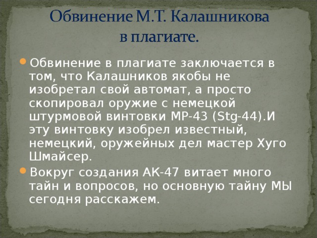 Обвинение в плагиате заключается в том, что Калашников якобы не изобретал свой автомат, а просто скопировал оружие с немецкой штурмовой винтовки MP -43 (Stg-44).И эту винтовку изобрел известный, немецкий, оружейных дел мастер Хуго Шмайсер. Вокруг создания АК-47 витает много тайн и вопросов, но основную тайну МЫ сегодня расскажем. 