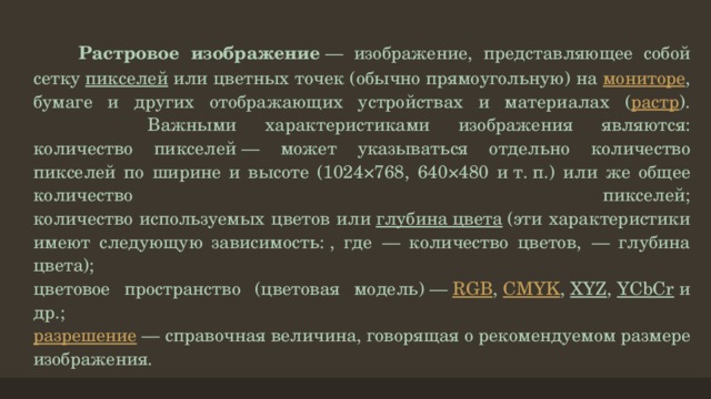  Растровое изображение  — изображение, представляющее собой сетку  пикселей  или цветных точек (обычно прямоугольную) на мониторе , бумаге и других отображающих устройствах и материалах ( растр ).  Важными характеристиками изображения являются:  количество пикселей — может указываться отдельно количество пикселей по ширине и высоте (1024×768, 640×480 и т. п.) или же общее количество пикселей;  количество используемых цветов или  глубина цвета  (эти характеристики имеют следующую зависимость: , где  — количество цветов,  — глубина цвета);  цветовое пространство (цветовая модель) —  RGB ,  CMYK ,  XYZ ,  YCbCr  и др.;  разрешение  — справочная величина, говорящая о рекомендуемом размере изображения.   