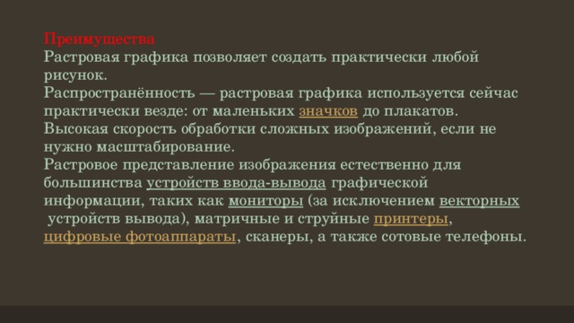 Преимущества  Растровая графика позволяет создать практически любой рисунок.  Распространённость — растровая графика используется сейчас практически везде: от маленьких  значков  до плакатов.  Высокая скорость обработки сложных изображений, если не нужно масштабирование.  Растровое представление изображения естественно для большинства  устройств ввода-вывода  графической информации, таких как  мониторы  (за исключением векторных  устройств вывода), матричные и струйные  принтеры ,  цифровые фотоаппараты , сканеры, а также сотовые телефоны.   