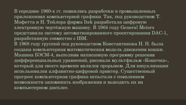 В середине 1960-х гг. появились разработки в промышленных приложениях компьютерной графики. Так, под руководством Т. Мофетта и Н. Тейлора фирма Itek разработала цифровую электронную чертёжную машину. В 1964 году General Motors представила систему автоматизированного проектирования DAC-1, разработанную совместно с IBM.  В 1968 году группой под руководством Константинова Н. Н. была создана компьютерная математическая модель движения кошки. Машина БЭСМ-4, выполняя написанную программу решения дифференциальных уравнений, рисовала мультфильм «Кошечка», который для своего времени являлся прорывом. Для визуализации использовался алфавитно-цифровой принтер. Существенный прогресс компьютерная графика испытала с появлением возможности запоминать изображения и выводить их на компьютерном дисплее.   