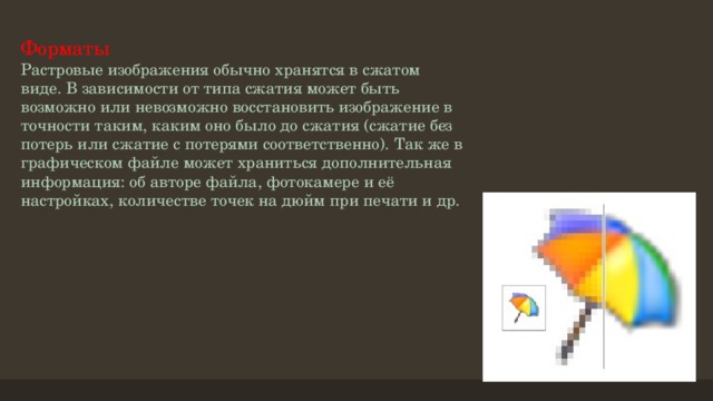 Форматы  Растровые изображения обычно хранятся в сжатом виде. В зависимости от типа сжатия может быть возможно или невозможно восстановить изображение в точности таким, каким оно было до сжатия (сжатие без потерь или сжатие с потерями соответственно). Так же в графическом файле может храниться дополнительная информация: об авторе файла, фотокамере и её настройках, количестве точек на дюйм при печати и др.   