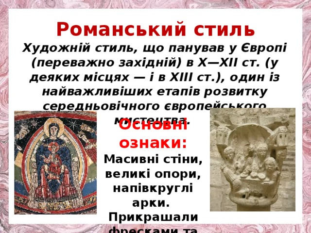 Романський стиль Художній стиль, що панував у Європі (переважно західній) в X—XII ст. (у деяких місцях — і в XIII ст.), один із найважливіших етапів розвитку середньовічного європейського мистецтва. Основн і ознаки: Масивні стіни, великі опори, напівкруглі арки. Прикрашали фресками та рельєфами. 