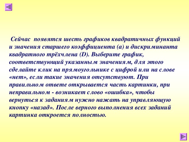  Сейчас появятся шесть графиков квадратичных функций и значения старшего коэффициента (а) и дискриминанта квадратного трёхчлена ( D ). Выберите график, соответствующий указанным значениям, для этого сделайте клик на прямоугольнике с цифрой или на слове «нет», если такие значения отсутствуют. При правильном ответе открывается часть картинки, при неправильном - возникает слово «ошибка», чтобы вернуться к заданиям нужно нажать на управляющую кнопку «назад». После верного выполнения всех заданий картинка откроется полностью. 