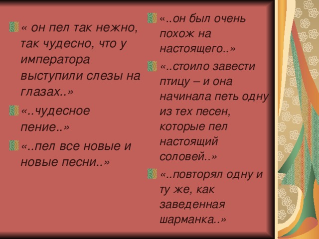   « он пел так нежно, так чудесно, что у императора выступили слезы на глазах..» «..чудесное пение..» «..пел все новые и новые песни..» «.. он был очень похож на настоящего..» «..стоило завести птицу – и она начинала петь одну из тех песен, которые пел настоящий соловей..» «..повторял одну и ту же, как заведенная шарманка..» 