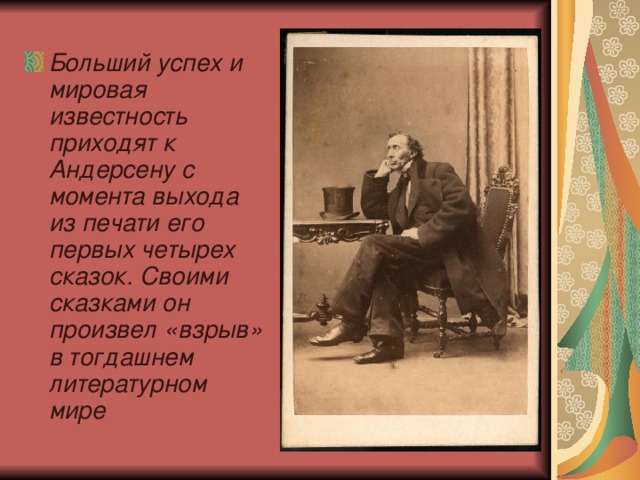 Больший успех и мировая известность приходят к Андерсену с момента выхода из печати его первых четырех сказок. Своими сказками он произвел «взрыв» в тогдашнем литературном мире 