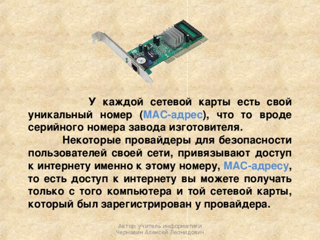  У каждой сетевой карты есть свой уникальный номер ( MAC-адрес ), что то вроде серийного номера завода изготовителя.  Некоторые провайдеры для безопасности пользователей своей сети, привязывают доступ к интернету именно к этому номеру, MAC-адресу , то есть доступ к интернету вы можете получать только с того компьютера и той сетевой карты, который был зарегистрирован у провайдера. Автор: учитель информатики Чернавин Алексей Леонидович 