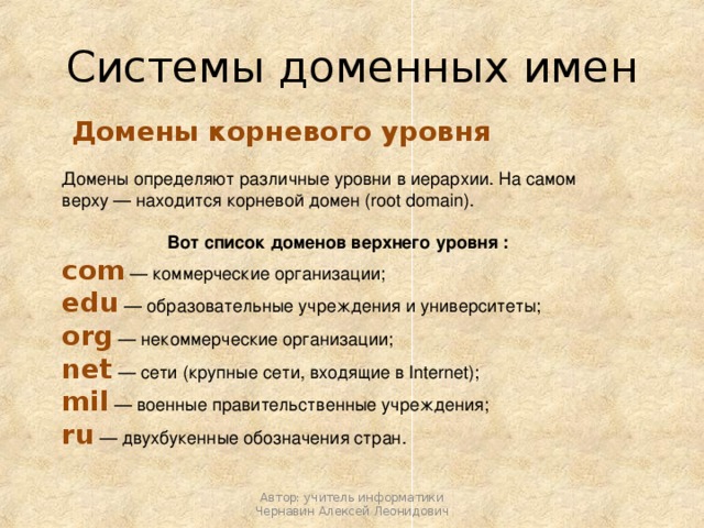 Системы доменных имен  Домены корневого уровня Домены определяют различные уровни в иерархии. На самом верху — находится корневой домен (root domain). Вот список доменов верхнего уровня : com — коммерческие организации; edu — образовательные учреждения и университеты; org — некоммерческие организации; net — сети (крупные сети, входящие в Internet); mil — военные правительственные учреждения; ru — двухбукенные обозначения стран. Автор: учитель информатики Чернавин Алексей Леонидович 