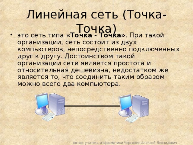 Линейная сеть (Точка-Точка) это сеть типа «Точка - Точка» . При такой организации, сеть состоит из двух компьютеров, непосредственно подключенных друг к другу. Достоинством такой организации сети является простота и относительная дешевизна, недостатком же является то, что соединить таким образом можно всего два компьютера. Автор: учитель информатики Чернавин Алексей Леонидович 