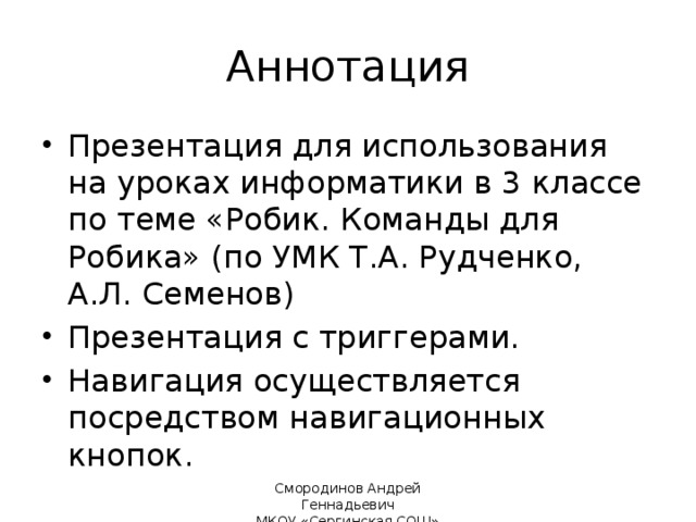 Аннотация Презентация для использования на уроках информатики в 3 классе по теме «Робик. Команды для Робика» (по УМК Т.А. Рудченко, А.Л. Семенов) Презентация с триггерами. Навигация осуществляется посредством навигационных кнопок. 